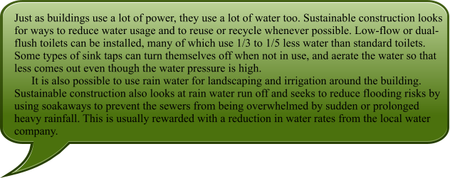 Just as buildings use a lot of power, they use a lot of water too. Sustainable construction looks for ways to reduce water usage and to reuse or recycle whenever possible. Low-flow or dual-flush toilets can be installed, many of which use 1/3 to 1/5 less water than standard toilets. Some types of sink taps can turn themselves off when not in use, and aerate the water so that less comes out even though the water pressure is high.       It is also possible to use rain water for landscaping and irrigation around the building. Sustainable construction also looks at rain water run off and seeks to reduce flooding risks by using soakaways to prevent the sewers from being overwhelmed by sudden or prolonged heavy rainfall. This is usually rewarded with a reduction in water rates from the local water company.