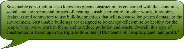 Sustainable construction, also known as green construction, is concerned with the economic, social, and environmental impact of creating a usable structure. In other words, it requires designers and contractors to use building practices that will not cause long-term damage to the environment. Sustainable buildings are designed to be energy efficient, to be healthy for the people who live or work in them, and to reduce pollution and waste. Overall, this type of construction is based upon the triple bottom line (TBL) tenets of "people, planet, and profit."