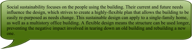 Social sustainability focuses on the people using the building. Their current and future needs influence the design, which strives to create a highly-flexible plan that allows the building to be easily re-purposed as needs change. This sustainable design can apply to a single-family home, as well as a multistory office building. A flexible design means the structure can be used longer, preventing the negative impact involved in tearing down an old building and rebuilding a new one.