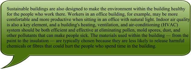 Sustainable buildings are also designed to make the environment within the building healthy for the people who work there. Workers in an office building, for example, may be more comfortable and more productive when sitting in an office with natural light. Indoor air quality is also a key element, and a building's heating, ventilation, and air-conditioning (HVAC) system should be both efficient and effective at eliminating pollen, mold spores, dust, and other pollutants that can make people sick. The materials used within the building  from the paint to the insulation  are typically chosen because they are less likely to release harmful chemicals or fibres that could hurt the people who spend time in the building.