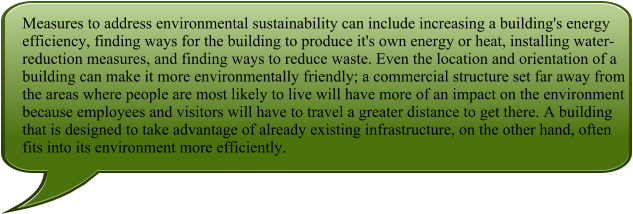 Measures to address environmental sustainability can include increasing a building's energy efficiency, finding ways for the building to produce it's own energy or heat, installing water-reduction measures, and finding ways to reduce waste. Even the location and orientation of a building can make it more environmentally friendly; a commercial structure set far away from the areas where people are most likely to live will have more of an impact on the environment because employees and visitors will have to travel a greater distance to get there. A building that is designed to take advantage of already existing infrastructure, on the other hand, often fits into its environment more efficiently.