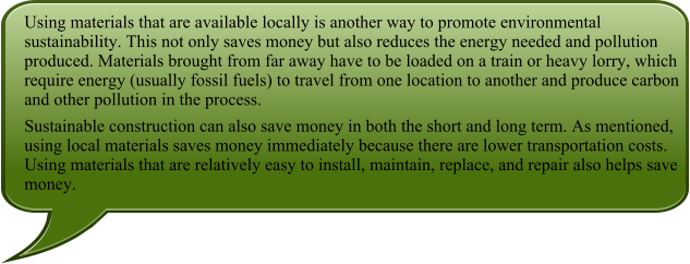 Using materials that are available locally is another way to promote environmental sustainability. This not only saves money but also reduces the energy needed and pollution produced. Materials brought from far away have to be loaded on a train or heavy lorry, which require energy (usually fossil fuels) to travel from one location to another and produce carbon and other pollution in the process. Sustainable construction can also save money in both the short and long term. As mentioned, using local materials saves money immediately because there are lower transportation costs. Using materials that are relatively easy to install, maintain, replace, and repair also helps save money.