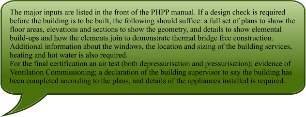 The major inputs are listed in the front of the PHPP manual. If a design check is required before the building is to be built, the following should suffice: a full set of plans to show the floor areas, elevations and sections to show the geometry, and details to show elemental build-ups and how the elements join to demonstrate thermal bridge free construction. Additional information about the windows, the location and sizing of the building services, heating and hot water is also required. For the final certification an air test (both depressurisation and pressurisation); evidence of Ventilation Commissioning; a declaration of the building supervisor to say the building has been completed according to the plans, and details of the appliances installed is required.