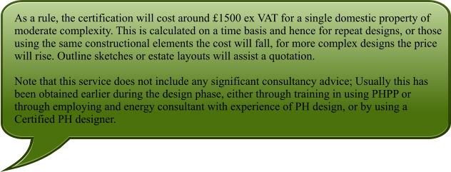 As a rule, the certification will cost around 1500 ex VAT for a single domestic property of moderate complexity. This is calculated on a time basis and hence for repeat designs, or those using the same constructional elements the cost will fall, for more complex designs the price will rise. Outline sketches or estate layouts will assist a quotation.  Note that this service does not include any significant consultancy advice; Usually this has been obtained earlier during the design phase, either through training in using PHPP or through employing and energy consultant with experience of PH design, or by using a Certified PH designer.