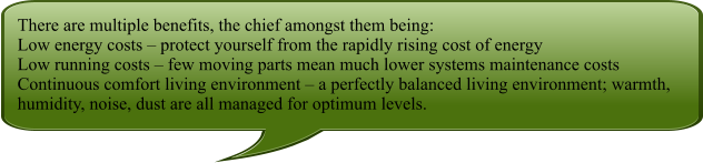 There are multiple benefits, the chief amongst them being: Low energy costs  protect yourself from the rapidly rising cost of energy Low running costs  few moving parts mean much lower systems maintenance costs Continuous comfort living environment  a perfectly balanced living environment; warmth, humidity, noise, dust are all managed for optimum levels.