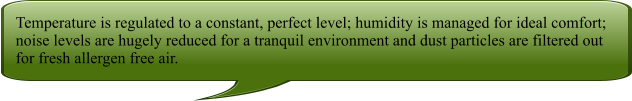 Temperature is regulated to a constant, perfect level; humidity is managed for ideal comfort; noise levels are hugely reduced for a tranquil environment and dust particles are filtered out for fresh allergen free air.