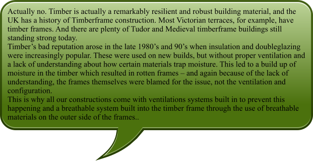 Actually no. Timber is actually a remarkably resilient and robust building material, and the UK has a history of Timberframe construction. Most Victorian terraces, for example, have timber frames. And there are plenty of Tudor and Medieval timberframe buildings still standing strong today. Timbers bad reputation arose in the late 1980s and 90s when insulation and doubleglazing were increasingly popular. These were used on new builds, but without proper ventilation and a lack of understanding about how certain materials trap moisture. This led to a build up of moisture in the timber which resulted in rotten frames  and again because of the lack of understanding, the frames themselves were blamed for the issue, not the ventilation and configuration. This is why all our constructions come with ventilations systems built in to prevent this happening and a breathable system built into the timber frame through the use of breathable materials on the outer side of the frames..