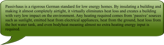 Passivhaus is a rigorous German standard for low energy homes. By insulating a building and making it almost completely airtight, it virtually eliminates heat loss and creates a building with very low impact on the environment. Any heating required comes from passive sources such as sunlight, emitted heat from electrical appliances, heat from the ground, heat loss from the hot water tank, and even bodyheat meaning almost no extra heating energy input is required.