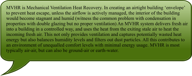 MVHR is Mechanical Ventilation Heat Recovery. In creating an airtight building envelope to prevent heat escape, unless the airflow is actively managed, the interior of the building would become stagnant and humid (witness the common problem with condensation in properties with double glazing but no proper ventilation) An MVHR system delivers fresh air into a building in a controlled way, and uses the heat from the exiting stale air to heat the incoming fresh air. This not only provides ventilation and captures potentially wasted heat energy but also balances humidity levels and filters out dust particles. All this contributes to an environment of unequalled comfort levels with minimal energy usage. MVHR is most typically air-air, but can also be ground-air or earth-water.