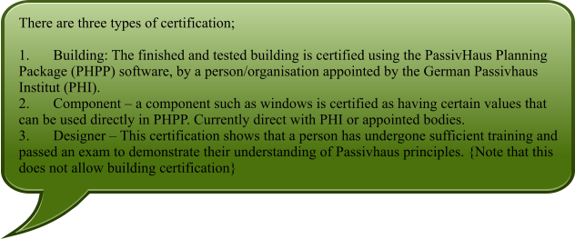 There are three types of certification;  1.	Building: The finished and tested building is certified using the PassivHaus Planning Package (PHPP) software, by a person/organisation appointed by the German Passivhaus Institut (PHI). 2.	Component  a component such as windows is certified as having certain values that can be used directly in PHPP. Currently direct with PHI or appointed bodies. 3.	Designer  This certification shows that a person has undergone sufficient training and passed an exam to demonstrate their understanding of Passivhaus principles. {Note that this does not allow building certification}