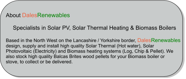 About DalesRenewables            Specialists in Solar PV, Solar Thermal Heating & Biomass Boilers  Based in the North West on the Lancashire / Yorkshire border, DalesRenewables  design, supply and install high quality Solar Thermal (Hot water), Solar  Photovoltaic (Electricity) and Biomass heating systems (Log, Chip & Pellet). We  also stock high quality Balcas Brites wood pellets for your Biomass boiler or  stove, to collect or be delivered.